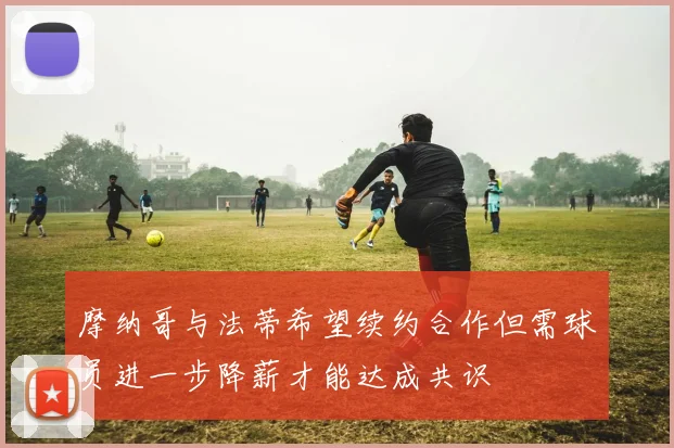 摩纳哥与法蒂希望续约合作但需球员进一步降薪才能达成共识