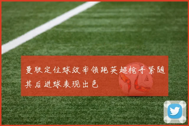 曼联定位球效率领跑英超枪手紧随其后进球表现出色