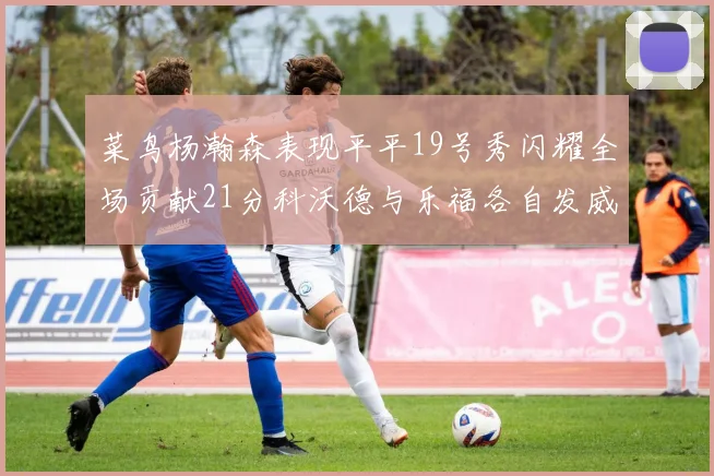 菜鸟杨瀚森表现平平19号秀闪耀全场贡献21分科沃德与乐福各自发威