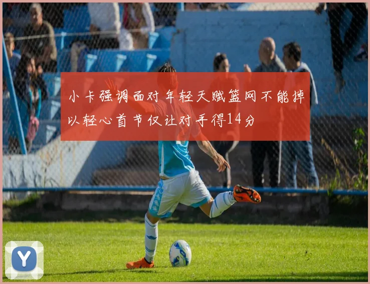 小卡强调面对年轻天赋篮网不能掉以轻心首节仅让对手得14分