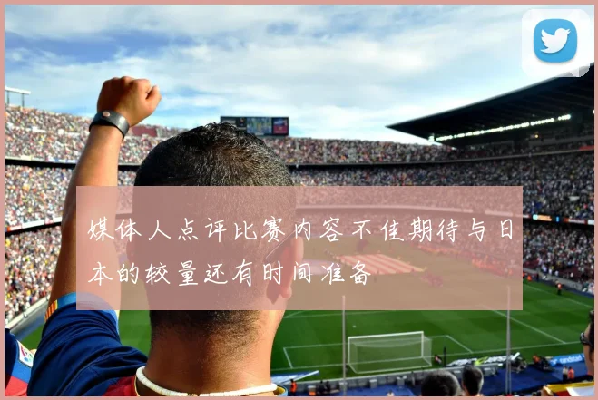 媒体人点评比赛内容不佳期待与日本的较量还有时间准备