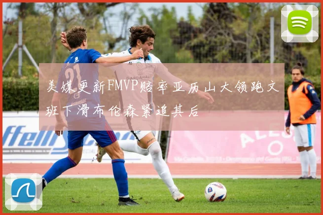 美媒更新FMVP赔率亚历山大领跑文班下滑布伦森紧追其后
