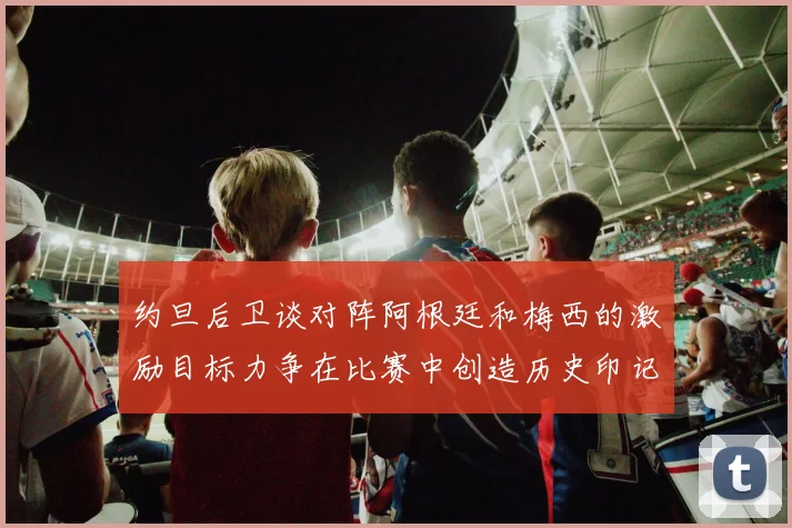 约旦后卫谈对阵阿根廷和梅西的激励目标力争在比赛中创造历史印记