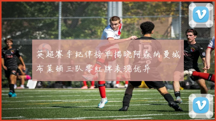 英超赛季纪律榜单揭晓阿森纳曼城布莱顿三队零红牌表现优异