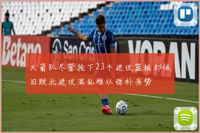 火箭队尽管抢下23个进攻篮板却依旧败北进攻混乱难以弥补劣势