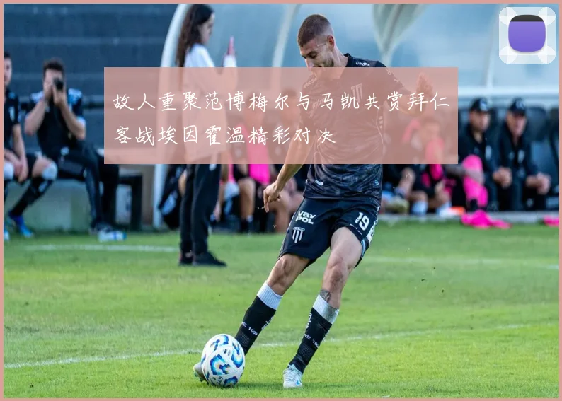 故人重聚范博梅尔与马凯共赏拜仁客战埃因霍温精彩对决