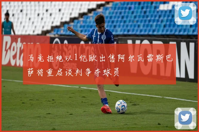 马竞拒绝以1亿欧出售阿尔瓦雷斯巴萨将重启谈判争夺球员