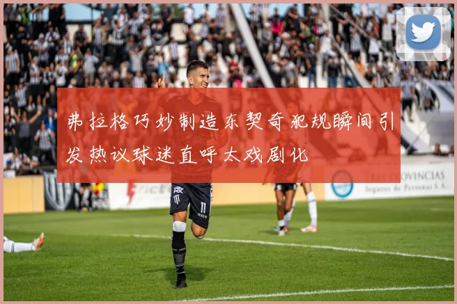 弗拉格巧妙制造东契奇犯规瞬间引发热议球迷直呼太戏剧化