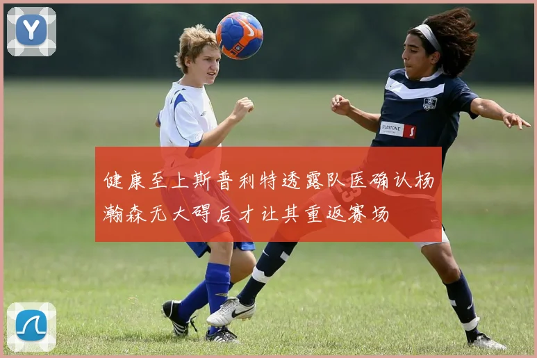 健康至上斯普利特透露队医确认杨瀚森无大碍后才让其重返赛场