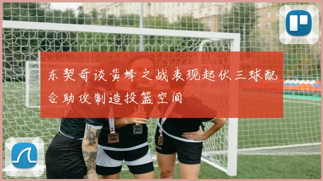 东契奇谈黄蜂之战表现起伏三球配合助攻制造投篮空间