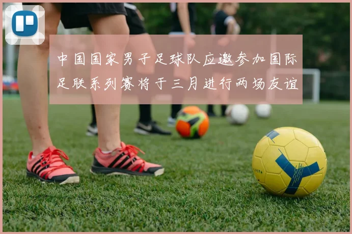 中国国家男子足球队应邀参加国际足联系列赛将于三月进行两场友谊赛