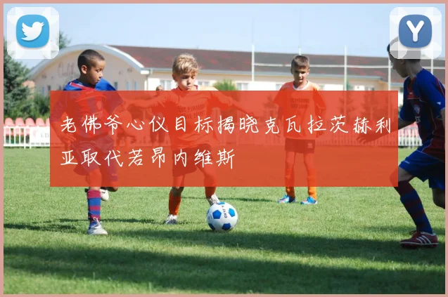 老佛爷心仪目标揭晓克瓦拉茨赫利亚取代若昂内维斯