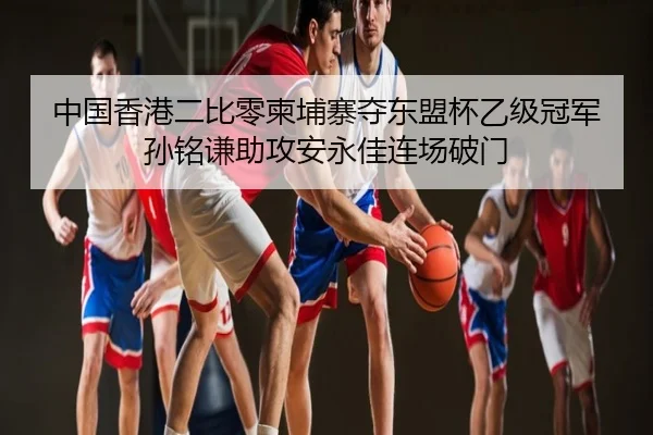中国香港二比零柬埔寨夺东盟杯乙级冠军 孙铭谦助攻安永佳连场破门 - bsport